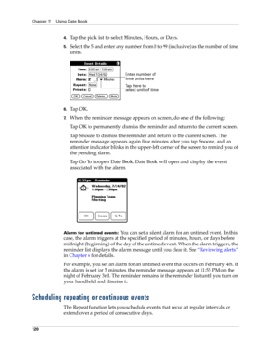 Page 130Chapter 11 Using Date Book
120
4.Tap the pick list to select Minutes, Hours, or Days.
5.Select the 5 and enter any number from 0 to 99 (inclusive) as the number of time 
units.
6.Ta p  O K .
7.When the reminder message appears on screen, do one of the following:
Tap OK to permanently dismiss the reminder and return to the current screen.
Tap Snooze to dismiss the reminder and return to the current screen. The 
reminder message appears again five minutes after you tap Snooze, and an 
attention indicator...