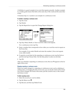 Page 131Scheduling repeating or continuous events
121
A birthday is a good example of an event that repeats annually. Another example 
is a weekly guitar lesson that falls on the same day of the week and the same time 
of day. 
A business trip or a vacation is an example of a continuous event.
To schedule a repeating or continuous event:
1.Tap the event.
2.Ta p  D e t a i l s .
3.Tap the Repeat box to open the Change Repeat dialog box.
4.Tap Day, Week, Month, or Year to set how often event repeats.
For a...