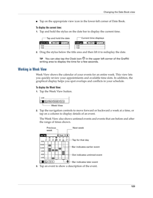 Page 133Changing the Date Book view
123
Tap on the appropriate view icon in the lower-left corner of Date Book.
To display the current time:
1.Tap and hold the stylus on the date bar to display the current time.
2.Drag the stylus below the title area and then lift it to redisplay the date. 
TIPYou can also tap the Clock icon   in the upper left corner of the Graffiti 
writing area to display the time for a few seconds.
Working in Week View
Week View shows the calendar of your events for an entire week. This...