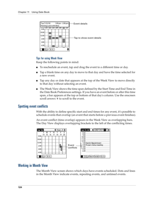 Page 134Chapter 11 Using Date Book
124
Tips for using Week View
Keep the following points in mind:
To reschedule an event, tap and drag the event to a different time or day.
Tap a blank time on any day to move to that day and have the time selected for 
a new event. 
Tap any day or date that appears at the top of the Week View to move directly 
to that day without selecting an event.
The Week View shows the time span defined by the Start Time and End Time in 
the Date Book Preferences settings. If you have...