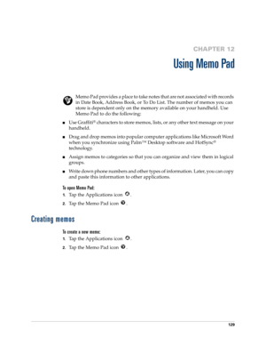 Page 139129
CHAPTER 12
Using Memo Pad
Memo Pad provides a place to take notes that are not associated with records 
in Date Book, Address Book, or To Do List. The number of memos you can 
store is dependent only on the memory available on your handheld. Use 
Memo Pad to do the following:
Use Graffiti® characters to store memos, lists, or any other text message on your 
handheld. 
Drag and drop memos into popular computer applications like Microsoft Word 
when you synchronize using Palm™ Desktop software and...