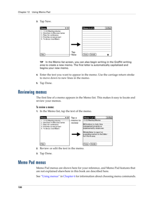 Page 140Chapter 12 Using Memo Pad
130
3.Ta p  N e w.
TIPIn the Memo list screen, you can also begin writing in the Graffiti writing 
area to create a new memo. The first letter is automatically capitalized and 
begins your new memo.
4.Enter the text you want to appear in the memo. Use the carriage return stroke 
to move down to new lines in the memo.
5.Ta p  D o n e .  
Reviewing memos
The first line of a memo appears in the Memo list. This makes it easy to locate and 
review your memos. 
To review a memo:
1.In...