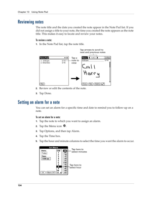 Page 144Chapter 13 Using Note Pad
134
Reviewing notes
The note title and the date you created the note appear in the Note Pad list. If you 
did not assign a title to your note, the time you created the note appears as the note 
title. This makes it easy to locate and review your notes. 
To review a note:
1.In the Note Pad list, tap the note title.
2.Review or edit the contents of the note. 
3.Ta p  D o n e .
Setting an alarm for a note
You can set an alarm for a specific time and date to remind you to follow-up...