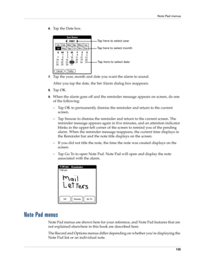 Page 145Note Pad menus
135
6.Tap the Date box.
7.Tap the year, month and date you want the alarm to sound.
After you tap the date, the Set Alarm dialog box reappears.
8.Ta p  O K .
9.When the alarm goes off and the reminder message appears on screen, do one 
of the following:
–Tap OK to permanently dismiss the reminder and return to the current 
screen.
–Tap Snooze to dismiss the reminder and return to the current screen. The 
reminder message appears again in five minutes, and an attention indicator 
blinks in...