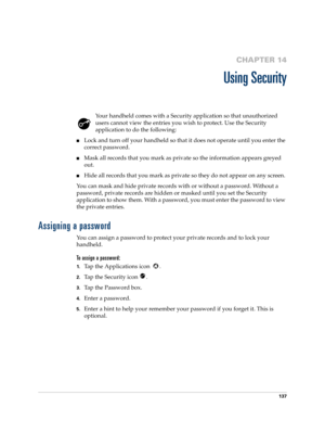 Page 147137
CHAPTER 14
Using Security
Your handheld comes with a Security application so that unauthorized 
users cannot view the entries you wish to protect. Use the Security 
application to do the following:
Lock and turn off your handheld so that it does not operate until you enter the 
correct password.
Mask all records that you mark as private so the information appears greyed 
out. 
Hide all records that you mark as private so they do not appear on any screen. 
You can mask and hide private records with...