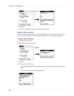 Page 148Chapter 14 Using Security
138
6.Ta p  O K .  
7.Enter the same password a second time, and tap OK.
Changing or deleting a password
Once you define a password for your handheld, you can change or delete it at any 
time. You must enter the current password before you can change or delete it.
To change or delete your password:
1.Tap the Password box.
2.Enter the current password. 
3.Ta p  O K .
4.Do one of the following:
–To change the password and hint, enter the new password and hint, and tap 
OK.
–To...