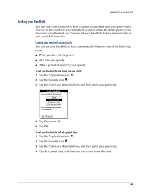 Page 149Assigning a password
139
Locking your handheld
You can lock your handheld so that it cannot be operated until your password is 
entered. In the event that your handheld is lost or stolen, this helps protect your 
data from unauthorized use. You can set your handheld to lock automatically, or 
you can lock it manually.
Locking your handheld automatically
You can set your handheld to lock automatically when any one of the following 
occur: 
When you turn off the power
At a time you specify
After a...