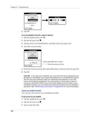Page 150Chapter 14 Using Security
140
5.Ta p  O K .
To set your handheld to lock after a period of inactivity:
1.Tap the Applications icon  . 
2.Tap the Security icon  .
3.Tap the Auto Lock Handheld box, and then enter your password.
4.Tap After a preset delay.
5.Enter the inactive period, then select Minute(s) or Hour(s) from the pick list. 
6.Ta p  O K .
CAUTIONIf you lock your handheld, you must enter the exact password to re-
activate your handheld. If you forget the password, your handheld will present 
the...