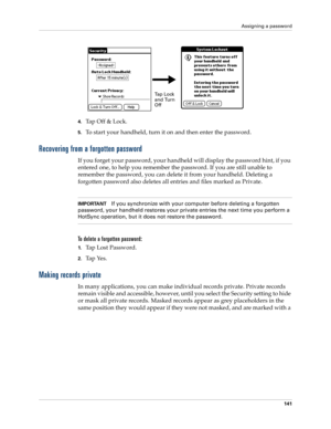 Page 151Assigning a password
141
4.Ta p  O f f  &  L o c k .
5.To start your handheld, turn it on and then enter the password. 
Recovering from a forgotten password
If you forget your password, your handheld will display the password hint, if you 
entered one, to help you remember the password. If you are still unable to 
remember the password, you can delete it from your handheld. Deleting a 
forgotten password also deletes all entries and files marked as Private.
IMPORTANTIf you synchronize with your computer...