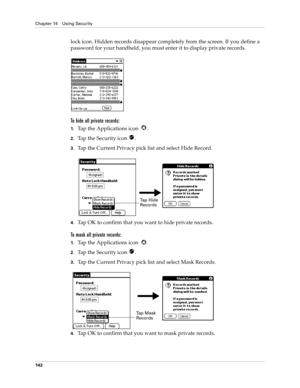 Page 152Chapter 14 Using Security
142
lock icon. Hidden records disappear completely from the screen. If you define a 
password for your handheld, you must enter it to display private records.
To hide all private records:
1.Tap the Applications icon  .
2.Tap the Security icon  .
3.Tap the Current Privacy pick list and select Hide Record.
.
4.Tap OK to confirm that you want to hide private records. 
To mask all private records:
1.Tap the Applications icon  .
2.Tap the Security icon  .
3.Tap the Current Privacy...