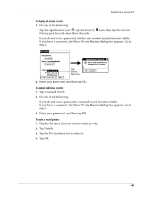 Page 153Assigning a password
143
To display all private records:
1.Do one of the following:
Tap the Applications icon  , tap the Security   icon, then tap the Current 
Privacy pick list and select Show Records.
If you do not have a password, hidden and masked records become visible. 
If you have a password, the Show Private Records dialog box appears. Go to 
step 2.
2.Enter your password, and then tap OK.
To unmask individual records:
1.Tap a masked record.
2.Do one of the following:
If you do not have a...