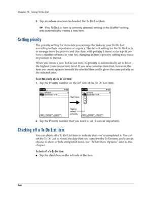 Page 156Chapter 15 Using To Do List
146
3.Tap anywhere onscreen to deselect the To Do List item.
TIPIf no To Do List item is currently selected, writing in the Graffiti® writing 
area automatically creates a new item.
Setting priority
The priority setting for items lets you arrange the tasks in your To Do List 
according to their importance or urgency. The default setting for the To Do List is 
to arrange items by priority and due date, with priority 1 items at the top. If you 
have a number of items in your...