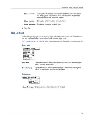 Page 159Changing To Do List item details
149
3.Ta p  O K .
To  D o  L i s t  m e n u s
To Do List menus are shown here for your reference, and To Do List features that 
are not explained elsewhere in this book are described here.
See “Using menus” in Chapter 6 for information about choosing menu commands.
Record menu
Options menu
Show Due DatesDisplays the due dates associated with items in the To Do List 
and displays an exclamation mark next to items that remain 
incomplete after the due date passes.
Show...