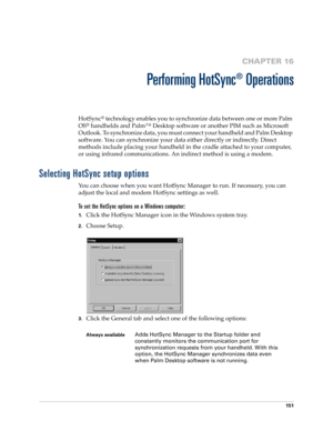 Page 161151
CHAPTER 16
Performing HotSync
®
 Operations
HotSync® technology enables you to synchronize data between one or more Palm 
OS
® handhelds and Palm™ Desktop software or another PIM such as Microsoft 
Outlook. To synchronize data, you must connect your handheld and Palm Desktop 
software. You can synchronize your data either directly or indirectly. Direct 
methods include placing your handheld in the cradle attached to your computer, 
or using infrared communications. An indirect method is using a...