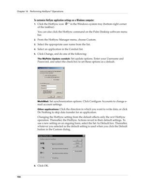 Page 166Chapter 16 Performing HotSync® Operations
156
To customize HotSync application settings on a Windows computer:
1.Click the HotSync icon ™ in the Windows system tray (bottom-right corner 
of the taskbar).
You can also click the HotSync command on the Palm Desktop software menu 
bar.
2.From the HotSync Manager menu, choose Custom.
3.Select the appropriate user name from the list.
4.Select an application in the Conduit list.
5.Click Change, and do one of the following:
The MyPalm Update conduit: Set update...