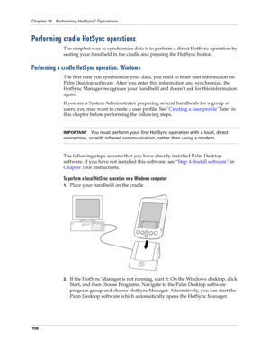 Page 168Chapter 16 Performing HotSync® Operations
158
Performing cradle HotSync operations
The simplest way to synchronize data is to perform a direct HotSync operation by 
seating your handheld in the cradle and pressing the HotSync button.
Performing a cradle HotSync operation: Windows
The first time you synchronize your data, you need to enter user information on 
Palm Desktop software. After you enter this information and synchronize, the 
HotSync Manager recognizes your handheld and doesn’t ask for this...