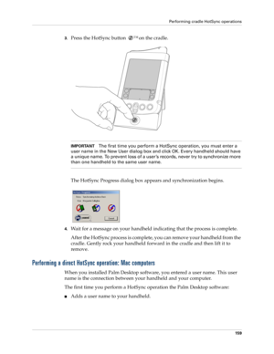 Page 169Performing cradle HotSync operations
159
3.Press the HotSync button ™ on the cradle.
IMPORTANTThe first time you perform a HotSync operation, you must enter a 
user name in the New User dialog box and click OK. Every handheld should have 
a unique name. To prevent loss of a user’s records, never try to synchronize more 
than one handheld to the same user name.
The HotSync Progress dialog box appears and synchronization begins.
 
4.Wait for a message on your handheld indicating that the process is...