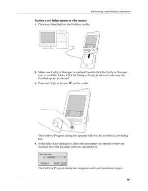 Page 171Performing cradle HotSync operations
161
To perform a local HotSync operation on a Mac computer:
1.Place your handheld on the HotSync cradle.
2.Make sure HotSync Manager is enabled: Double-click the HotSync Manager 
icon in the Palm folder. Click the HotSync Controls tab and make sure the 
Enabled option is selected.
3.Press the HotSync button   on the cradle.
The HotSync Progress dialog box appears followed by the Select User dialog 
box.
4.In the Select User dialog box, select the user name you entered...