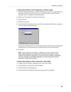 Page 173IR HotSync operations
163
To configure HotSync Manager for infrared communication on a Windows computer:
1.Click the HotSync Manager icon   in the Windows system tray, and make sure 
Infrared is checked. If you do not have an Infrared option on the HotSync 
Manager menu, complete the following steps.
2.Make sure Local Serial is checked on the menu.
3.Choose Setup.
4.Click the Local tab.
5.In the Serial Port drop-down box, select the simulated port that your computer 
uses for infrared communication.
See...