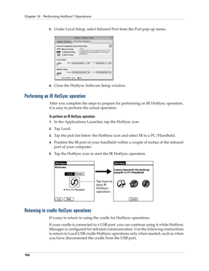 Page 174Chapter 16 Performing HotSync® Operations
164
5.Under Local Setup, select Infrared Port from the Port pop-up menu.
6.Close the HotSync Software Setup window. 
Performing an IR HotSync operation
After you complete the steps to prepare for performing an IR HotSync operation, 
it is easy to perform the actual operation. 
To perform an IR HotSync operation:
1.In the Applications Launcher, tap the HotSync icon.
2.Ta p  L o c a l .
3.Tap the pick list below the HotSync icon and select IR to a PC/Handheld....
