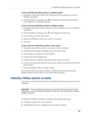 Page 175Conducting a HotSync operation via modem
165
To return to local USB cradle HotSync operations on a Windows computer:
1.If needed, connect the cradle to the USB port of your computer you use for 
HotSync operations.
2.Click the HotSync Manager icon   in the Windows system tray, and select 
Local USB if it is not already checked. 
To return to local Serial cradle HotSync operations on a Windows computer:
1.If needed, connect the cradle to the port of your computer you use for HotSync 
operations.
2.Click...
