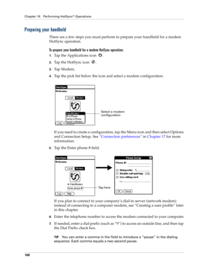 Page 178Chapter 16 Performing HotSync® Operations
168
Preparing your handheld
There are a few steps you must perform to prepare your handheld for a modem 
HotSync operation. 
To prepare your handheld for a modem HotSync operation:
1.Tap the Applications icon  . 
2.Tap the HotSync icon  . 
3.Ta p  M o d e m .
4.Tap the pick list below the icon and select a modem configuration.
If you need to create a configuration, tap the Menu icon and then select Options 
and Connection Setup. See “Connection preferences” in...