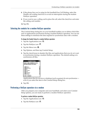 Page 179Conducting a HotSync operation via modem
169
8.If the phone line you’re using for the handheld has Call Waiting, select the 
Disable call waiting check box to avoid an interruption during the modem 
HotSync operation. 
9.If you want to use a calling card to place the call, select the check box and enter 
the calling card number. 
10 .Ta p  O K .
Selecting the conduits for a modem HotSync operation
The Conduit Setup dialog box on your handheld enables you to define which files 
and/or applications...