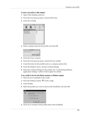 Page 181Creating a user profile
171
To create a user profile on a Mac computer:
1.Open Palm Desktop software.
2.From the User pop-up menu, choose Edit Users.
3.Click New Profile.
4.Enter a unique name for the profile and click OK.
5.Close the Users window.
6.From the User pop-up menu, choose the new profile.
7.Create the data for the profile (such as a company phone list).
8.From the HotSync menu, choose Conduit Settings.
9.Select the conduit settings for the profile. See “Customizing HotSync 
application...