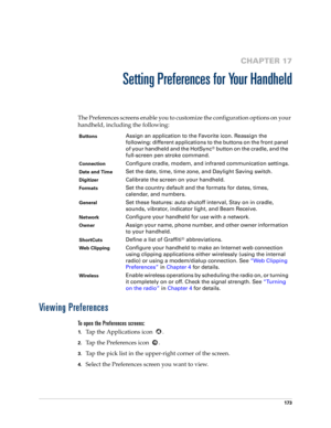 Page 183173
CHAPTER 17
Setting Preferences for Your Handheld
The Preferences screens enable you to customize the configuration options on your 
handheld, including the following:
Viewing Preferences
To open the Preferences screens:
1.Tap the Applications icon  . 
2.Tap the Preferences icon  . 
3.Tap the pick list in the upper-right corner of the screen.
4.Select the Preferences screen you want to view.
ButtonsAssign an application to the Favorite icon. Reassign the 
following: different applications to the...