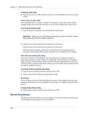 Page 188Chapter 17 Setting Preferences for Your Handheld
178
To change the cradle setting:
Tap the Stay on in Cradle check box to leave your handheld on when it is in the 
cradle. 
System, alarm, and game sounds
Your handheld uses a variety of sounds. The System, Alarm, and Game Sound 
settings enable you to turn the sounds on or off, and to adjust the volume level.
To set the system and alarm sounds:
1.Tap the System Sound pick list and select the sound level. 
IMPORTANTWhen you turn off the System Sounds, you...