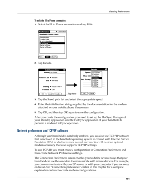 Page 191Viewing Preferences
181
To edit the IR to Phone connection:
1.Select the IR to Phone connection and tap Edit.
2.Ta p  D e t a i l s .
3.Tap the Speed pick list and select the appropriate speed.
4.Enter the initialization string supplied by the documentation for the modem 
attached to your mobile phone, if necessary.
5.Tap OK, and then tap OK again to save the configuration.
After you create the configuration, you need to set up the HotSync Manager of 
your Desktop application and the HotSync application...