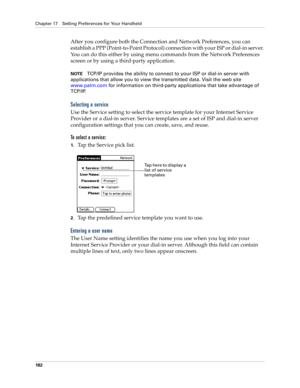 Page 192Chapter 17 Setting Preferences for Your Handheld
182
After you configure both the Connection and Network Preferences, you can 
establish a PPP (Point-to-Point Protocol) connection with your ISP or dial-in server. 
You can do this either by using menu commands from the Network Preferences 
screen or by using a third-party application. 
NOTETCP/IP provides the ability to connect to your ISP or dial-in server with 
applications that allow you to view the transmitted data. Visit the web site 
www.palm.com...