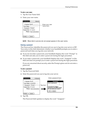 Page 193Viewing Preferences
183
To enter a user name:
1.Tap the User Name field. 
2.Enter your user name.
NOTEMost dial-in servers do not accept spaces in the user name.
Entering a password
The Password box identifies the password you use to log into your server or ISP. 
Your entry in this field determines whether your handheld prompts you to enter a 
password each time you log into your network:
If you do not enter a password, your handheld displays the word “Prompt” in 
this field and asks you to enter a...