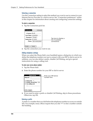 Page 194Chapter 17 Setting Preferences for Your Handheld
184
Selecting a connection
Use the Connection setting to select the method you want to use to connect to your 
Internet Service Provider or a dial-in server. See “Connection preferences” earlier 
in this chapter for information about creating and configuring connection settings.
To select a connection:
1.Tap the Connection pick list.
2.Tap the connection you want to use.
Adding telephone settings
When you select the Phone field, your handheld opens a...