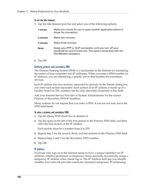 Page 198Chapter 17 Setting Preferences for Your Handheld
188
To set the Idle timeout:
1.Tap the Idle timeout pick list and select one of the following options:
2.Ta p  O K .
Defining primary and secondary DNS
The Domain Naming System (DNS) is a mechanism in the Internet for translating 
the names of host computers into IP addresses. When you enter a DNS number (or 
IP address), you are identifying a specific server that handles the translation 
services.
Each IP address has four sections, separated by periods....