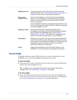 Page 21Handheld components
11
Using the backlight
If lighting conditions make it difficult for you to see the information on your 
handheld, you can use the backlight to illuminate your screen.
To activate the backlight:
Press the power button and hold it down for about two seconds. Release the 
button when the backlight turns on.
TIPIn addition, you can assign the full-screen pen stroke to activate the 
backlight. See “Pen preferences” in Chapter 17 for details.
To turn off the backlight:
Press and hold the...