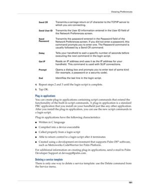 Page 201Viewing Preferences
191
4.Repeat steps 2 and 3 until the login script is complete.
5.Ta p  O K .
Plug-in applications
You can create plug-in applications containing script commands that extend the 
functionality of the built-in script commands. A plug-in application is a standard 
PRC application that you install on your handheld just like any other application. 
After you install the plug-in application, you can use the new script commands in 
a login script. 
Plug-in applications have the following...