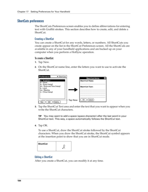 Page 204Chapter 17 Setting Preferences for Your Handheld
194
ShortCuts preferences
The ShortCuts Preferences screen enables you to define abbreviations for entering 
text with Graffiti strokes. This section describes how to create, edit, and delete a 
ShortCut. 
Creating a ShortCut
You can create a ShortCut for any words, letters, or numbers. All ShortCuts you 
create appear on the list in the ShortCut Preferences screen. All the ShortCuts are 
available in any of your handheld applications and are backed up on...