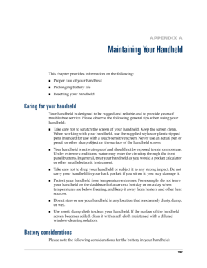 Page 207197
APPENDIX A
Maintaining Your Handheld
This chapter provides information on the following:
Proper care of your handheld
Prolonging battery life
Resetting your handheld
Caring for your handheld
Your handheld is designed to be rugged and reliable and to provide years of 
trouble-free service. Please observe the following general tips when using your 
handheld:
Take care not to scratch the screen of your handheld. Keep the screen clean. 
When working with your handheld, use the supplied stylus or...