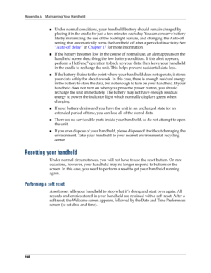 Page 208Appendix A Maintaining Your Handheld
198
Under normal conditions, your handheld battery should remain charged by 
placing it in the cradle for just a few minutes each day. You can conserve battery 
life by minimizing the use of the backlight feature, and changing the Auto-off 
setting that automatically turns the handheld off after a period of inactivity. See 
“Auto-off delay” in Chapter 17 for more information.
If the battery becomes low in the course of normal use, an alert appears on the 
handheld...