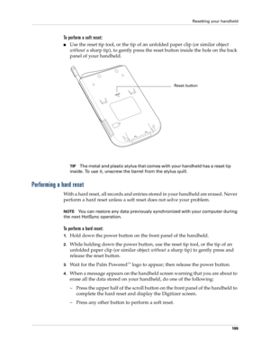 Page 209Resetting your handheld
199
To perform a soft reset:
Use the reset tip tool, or the tip of an unfolded paper clip (or similar object 
without a sharp tip), to gently press the reset button inside the hole on the back 
panel of your handheld.
TIPThe metal and plastic stylus that comes with your handheld has a reset tip 
inside. To use it, unscrew the barrel from the stylus quill.
Performing a hard reset
With a hard reset, all records and entries stored in your handheld are erased. Never 
perform a hard...