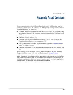 Page 213203
APPENDIX B
Frequently Asked Questions
If you encounter a problem with your handheld, do not call Technical Support 
until you have reviewed the following list of frequently asked questions, and you 
have also reviewed the following:
The README file located in the folder where you installed the Palm™ Desktop 
software on Windows your computer or on your installation CD for Macintosh 
users 
The Palm Desktop online Help
The Palm Desktop software for the Macintosh User’s Guide located in the...