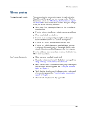 Page 217Wireless problems
207
Wireless problems
The signal strength is weak.You can monitor the transmission signal strength using the 
Signal Strength bar graph and text message on the Wireless 
Preferences screen. See “Monitoring the transmission signal” 
in Chapter 4 for more information. Monitor the signal strength 
while you try the following solutions:
Move away from your original location, five to ten feet in 
any direction.
If you’re indoors, stand near a window, or move outdoors.
Open metal blinds on...