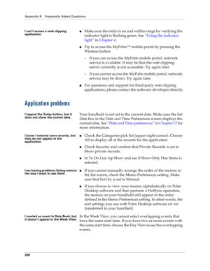 Page 218Appendix B Frequently Asked Questions
208
Application problems
I can’t access a web clipping 
application.Make sure the radio is on and within range by verifying the 
indicator light is flashing green. See “Using the indicator 
light” in Chapter 4.
Try to access the MyPalm™ mobile portal by pressing the 
Wireless button.
–If you can access the MyPalm mobile portal, network 
service is available. It may be that the web clipping 
server currently is not accessible. Try again later.
–If you cannot access...