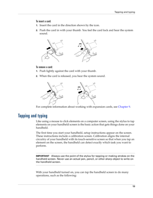 Page 23Tapping and typing
13
To insert a card:
1.Insert the card in the direction shown by the icon.
2.Push the card in with your thumb. You feel the card lock and hear the system 
sound.
To remove a card:
1.Push lightly against the card with your thumb.
2.When the card is released, you hear the system sound.
For complete information about working with expansion cards, see Chapter 9.
Tapping and typing
Like using a mouse to click elements on a computer screen, using the stylus to tap 
elements on your handheld...