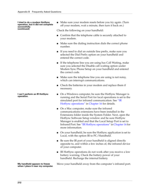 Page 222Appendix B Frequently Asked Questions
212
I tried to do a modem HotSync 
operation, but it did not complete 
successfully.
(continued)Make sure your modem resets before you try again. (Turn 
off your modem, wait a minute, then turn it back on.)
Check the following on your handheld:
Confirm that the telephone cable is securely attached to 
your modem.
Make sure the dialing instruction dials the correct phone 
number. 
If you need to dial an outside line prefix, make sure you 
selected the Dial Prefix...