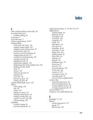 Page 229219
Index
A
ABA (Address Book archive file) 28
Accented characters
Graffiti writing 24
Activation 7
Activation key 7
Add-on applications 93–97
Address Book
*If Found Call* entry 101
adding custom fields 103
adding e-mail address from 53
archive files (.aba) 28
business card for beaming 26
categorizing records 83
conduit for synchronizing 155
creating records 80
deleting records 81
displaying category 103
displaying data in the Address list 102
finding records 86–87
fonts 91
menus 102
notes for records...