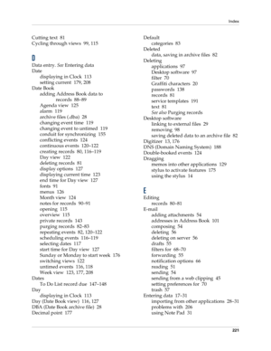 Page 231Index
221
Cutting text 81
Cycling through views 99, 115
D
Data entry. See Entering data
Date
displaying in Clock 113
setting current 179, 208
Date Book
adding Address Book data to 
records 88–89
Agenda view 125
alarm 119
archive files (.dba) 28
changing event time 119
changing event to untimed 119
conduit for synchronizing 155
conflicting events 124
continuous events 120–122
creating records 80, 116–119
Day view 122
deleting records 81
display options 127
displaying current time 123
end time for Day view...