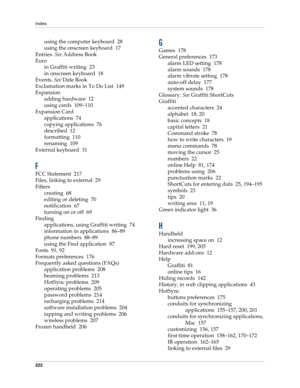 Page 232Index
222
using the computer keyboard 28
using the onscreen keyboard 17
Entries. See Address Book
Euro
in Graffiti writing 23
in onscreen keyboard 18
Events. See Date Book
Exclamation marks in To Do List 149
Expansion
adding hardware 12
using cards 109–110
Expansion Card
applications 74
copying applications 76
described 12
formatting 110
renaming 109
External keyboard 31
F
FCC Statement 217
Files, linking to external 29
Filters
creating 68
editing or deleting 70
notification 67
turning on or off 69...