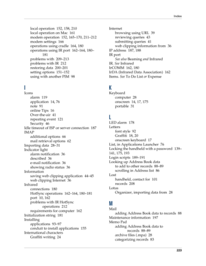Page 233Index
223
local operation 152, 158, 210
local operation on Mac 161
modem operation 152, 165–170, 211–212
modem settings 166
operations using cradle 164, 180
operations using IR port 162–164, 180–
181
problems with 209–213
problems with IR 212
restoring data 200–201
setting options 151–152
using with another PIM 98
I
Icons
alarm 119
application 14, 76
note 91
online Tips 16
Over-the-air 41
repeating event 121
Security 46
Idle timeout of ISP or server connection 187
IMAP
additional options 66
mail...